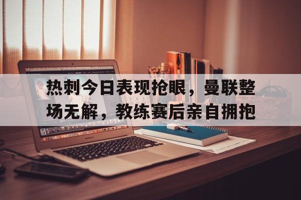 半岛体育app-热刺今日表现抢眼，曼联整场无解，教练赛后亲自拥抱-半岛体育app