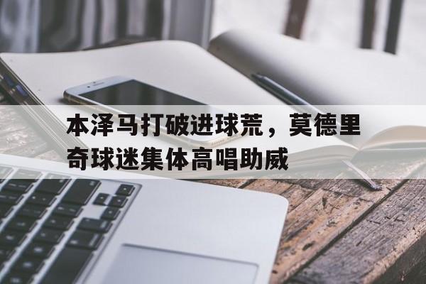 半岛体育移动版-本泽马打破进球荒，莫德里奇球迷集体高唱助威-半岛体育移动版