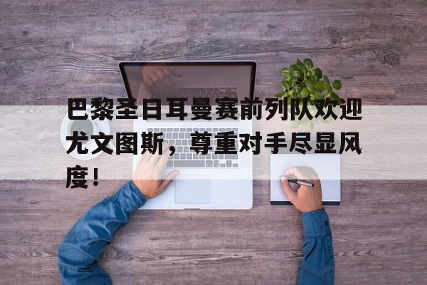 半岛体育官网-巴黎圣日耳曼赛前列队欢迎尤文图斯，尊重对手尽显风度！巴黎圣日耳曼前场-半岛体育官网