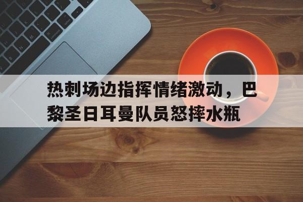 半岛体育app-热刺场边指挥情绪激动，巴黎圣日耳曼队员怒摔水瓶巴黎圣日耳曼伤停名单-半岛体育app