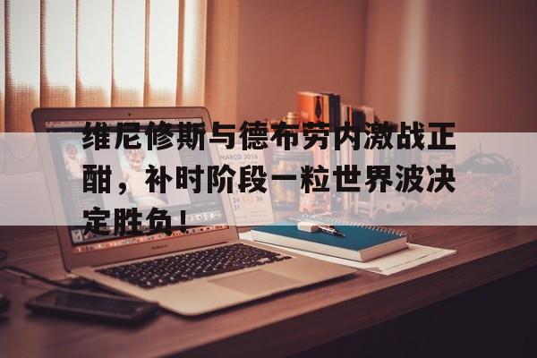 维尼修斯与德布劳内激战正酣，补时阶段一粒世界波决定胜负！